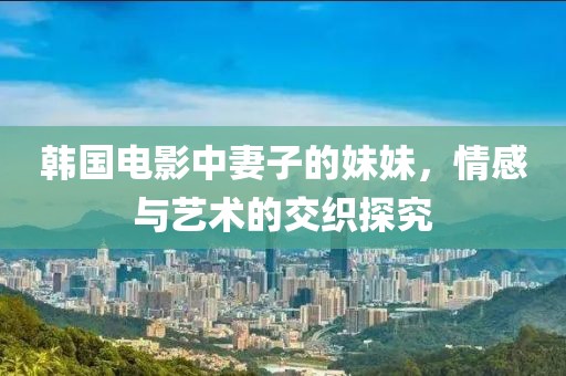 韩国电影中妻子的妹妹，情感与艺术的交织探究