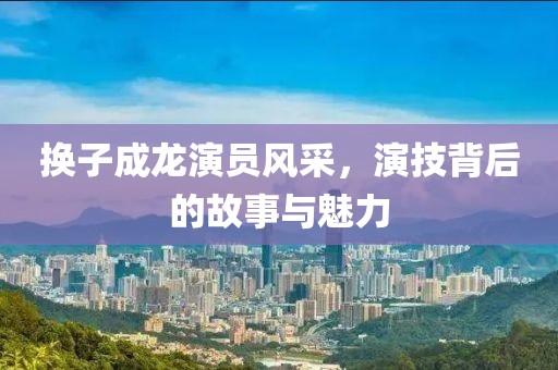 换子成龙演员风采，演技背后的故事与魅力