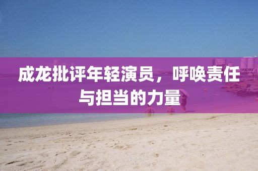 成龙批评年轻演员，呼唤责任与担当的力量