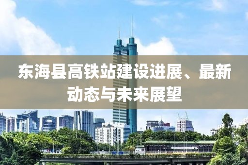 东海县高铁站建设进展、最新动态与未来展望