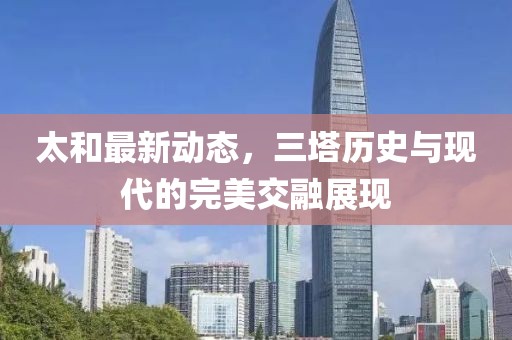 太和最新动态，三塔历史与现代的完美交融展现