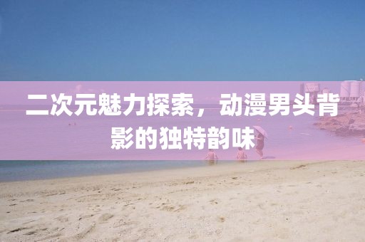 二次元魅力探索，动漫男头背影的独特韵味