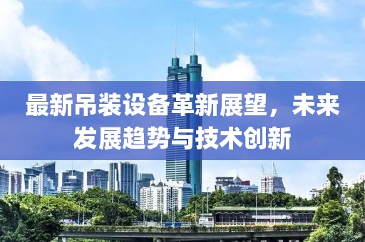 最新吊装设备革新展望，未来发展趋势与技术创新
