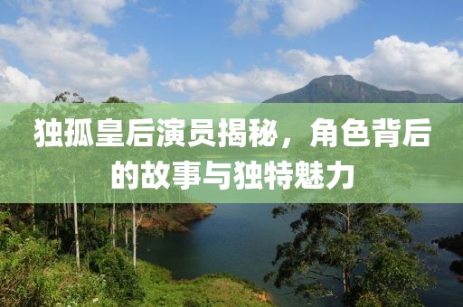 独孤皇后演员揭秘，角色背后的故事与独特魅力