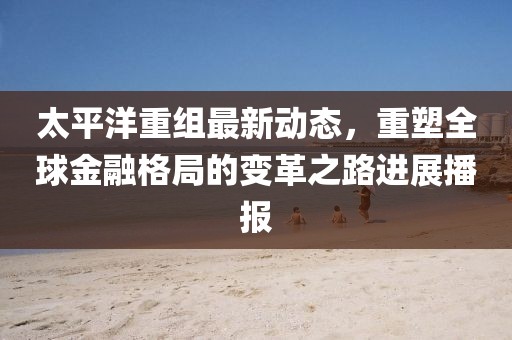 太平洋重组最新动态，重塑全球金融格局的变革之路进展播报