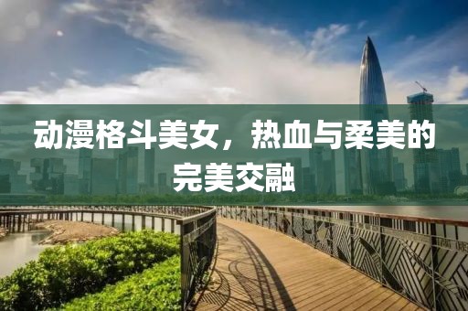 动漫格斗美女，热血与柔美的完美交融