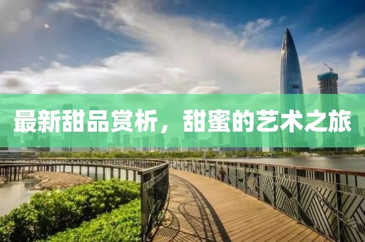 最新甜品赏析，甜蜜的艺术之旅