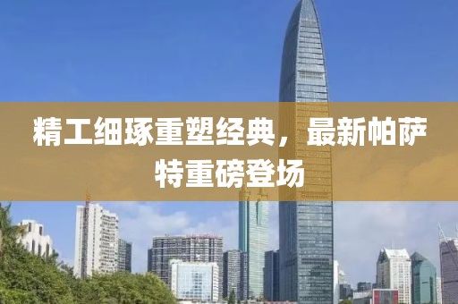 精工细琢重塑经典，最新帕萨特重磅登场