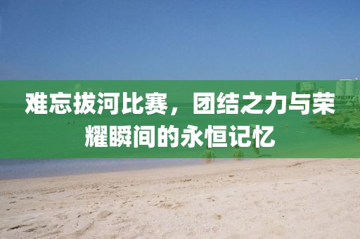 难忘拔河比赛，团结之力与荣耀瞬间的永恒记忆