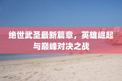 绝世武圣最新篇章，英雄崛起与巅峰对决之战