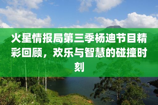 火星情报局第三季杨迪节目精彩回顾，欢乐与智慧的碰撞时刻