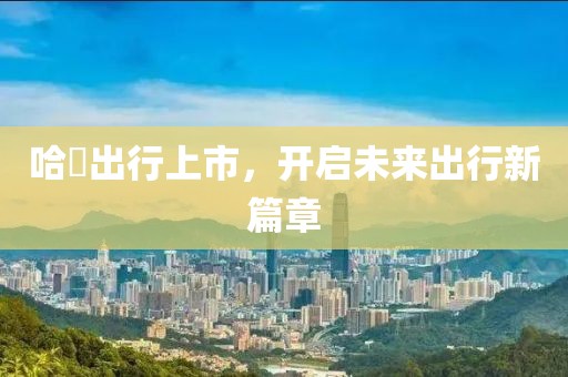 哈啰出行上市，开启未来出行新篇章