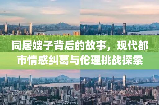 同居嫂子背后的故事，现代都市情感纠葛与伦理挑战探索