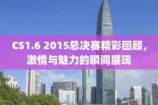 CS1.6 2015总决赛精彩回顾，激情与魅力的瞬间展现