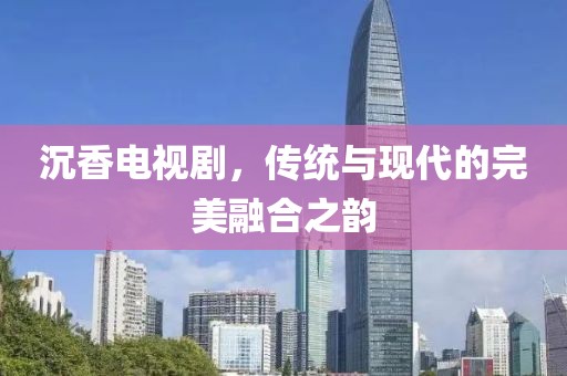沉香电视剧，传统与现代的完美融合之韵