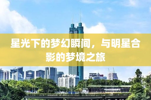 星光下的梦幻瞬间，与明星合影的梦境之旅