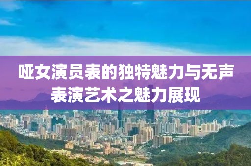 哑女演员表的独特魅力与无声表演艺术之魅力展现
