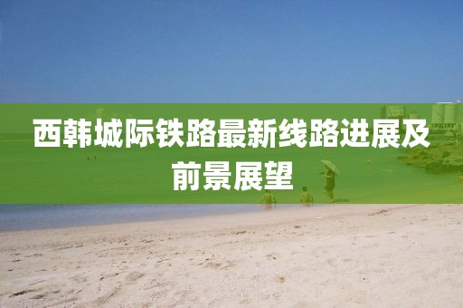 西韩城际铁路最新线路进展及前景展望