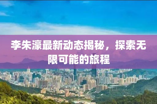 李朱濠最新动态揭秘，探索无限可能的旅程