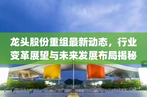 龙头股份重组最新动态，行业变革展望与未来发展布局揭秘