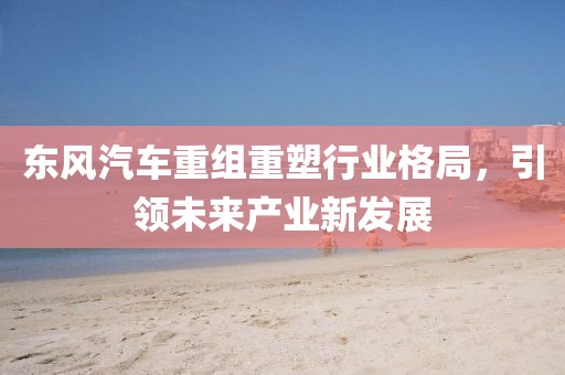 东风汽车重组重塑行业格局，引领未来产业新发展