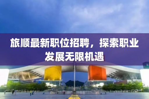 旅顺最新职位招聘，探索职业发展无限机遇