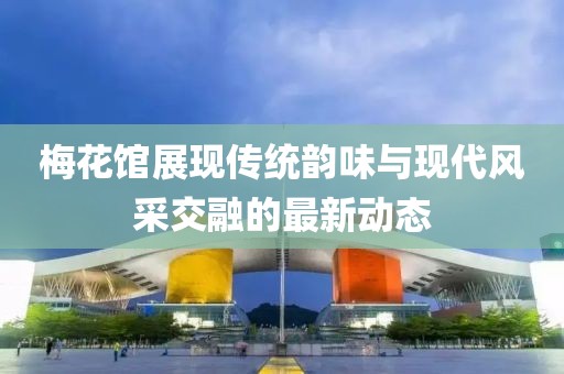 梅花馆展现传统韵味与现代风采交融的最新动态