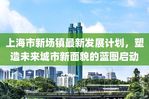 上海市新场镇最新发展计划，塑造未来城市新面貌的蓝图启动