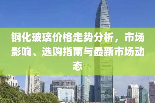 钢化玻璃价格走势分析，市场影响、选购指南与最新市场动态