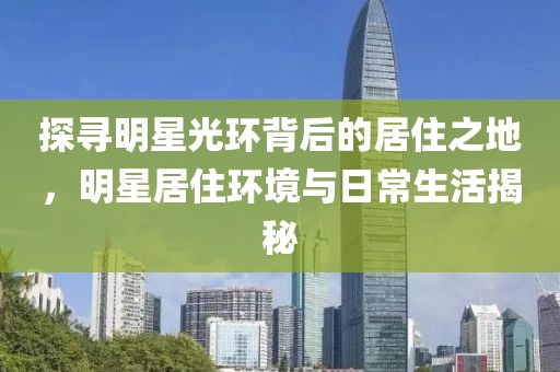 探寻明星光环背后的居住之地，明星居住环境与日常生活揭秘