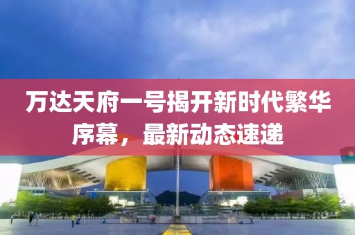 万达天府一号揭开新时代繁华序幕，最新动态速递