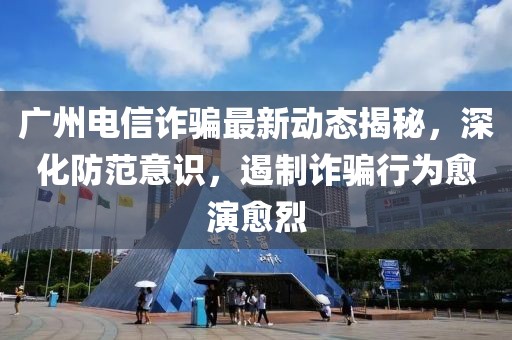 广州电信诈骗最新动态揭秘，深化防范意识，遏制诈骗行为愈演愈烈
