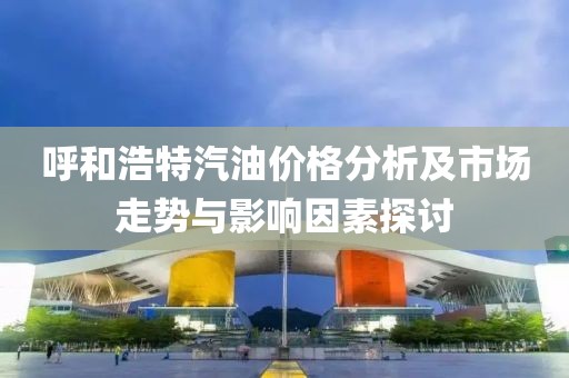 呼和浩特汽油价格分析及市场走势与影响因素探讨