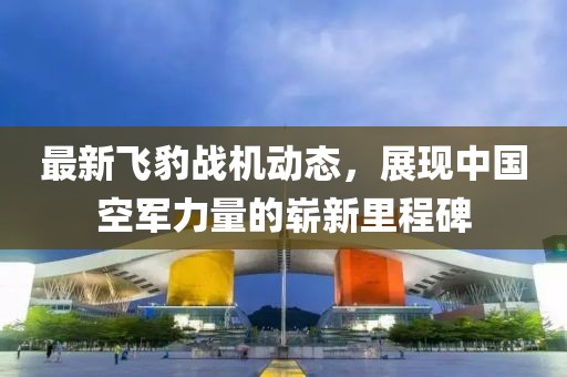 最新飞豹战机动态，展现中国空军力量的崭新里程碑