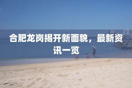 合肥龙岗揭开新面貌，最新资讯一览