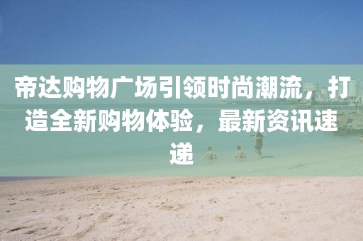 帝达购物广场引领时尚潮流，打造全新购物体验，最新资讯速递