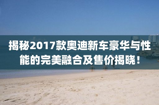揭秘2017款奥迪新车豪华与性能的完美融合及售价揭晓！