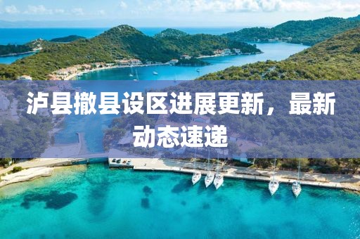 泸县撤县设区进展更新，最新动态速递