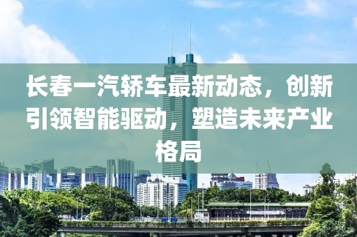长春一汽轿车最新动态，创新引领智能驱动，塑造未来产业格局