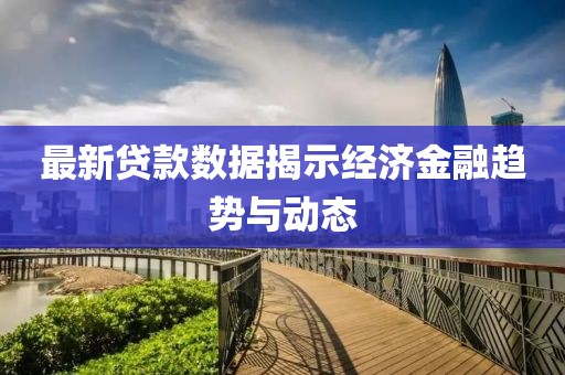 最新贷款数据揭示经济金融趋势与动态