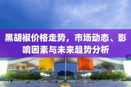 黑胡椒价格走势，市场动态、影响因素与未来趋势分析