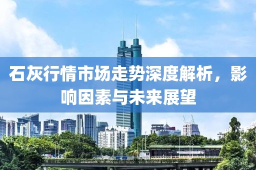 石灰行情市场走势深度解析，影响因素与未来展望