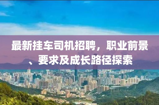 最新挂车司机招聘，职业前景、要求及成长路径探索