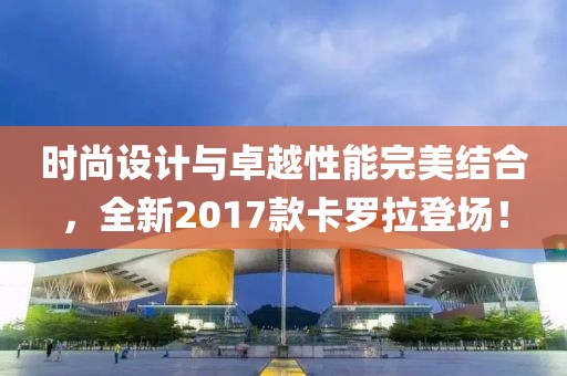时尚设计与卓越性能完美结合，全新2017款卡罗拉登场！