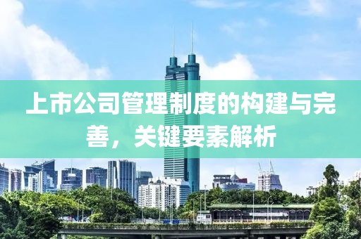 上市公司管理制度的构建与完善，关键要素解析