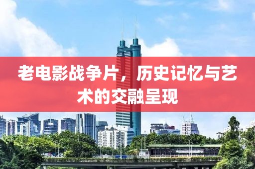 老电影战争片，历史记忆与艺术的交融呈现