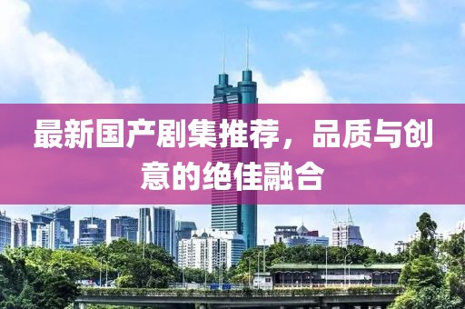 最新国产剧集推荐，品质与创意的绝佳融合