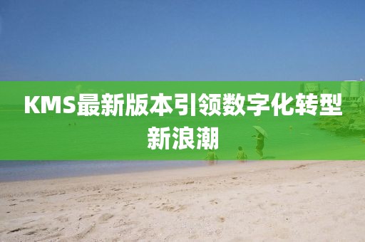 KMS最新版本引领数字化转型新浪潮