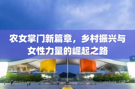 农女掌门新篇章，乡村振兴与女性力量的崛起之路