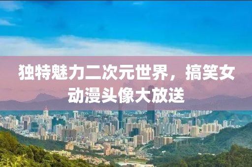 独特魅力二次元世界，搞笑女动漫头像大放送